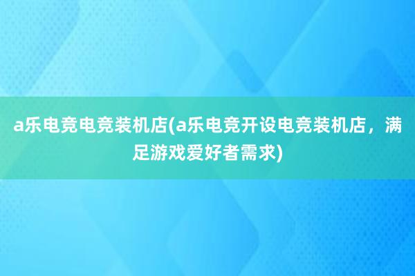 a乐电竞电竞装机店(a乐电竞开设电竞装机店，满足游戏爱好者需求)