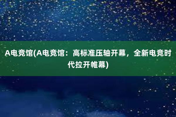 A电竞馆(A电竞馆：高标准压轴开幕，全新电竞时代拉开帷幕)