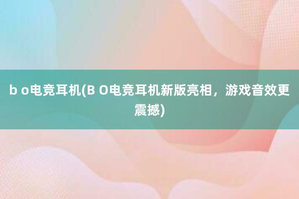 b o电竞耳机(B O电竞耳机新版亮相，游戏音效更震撼)