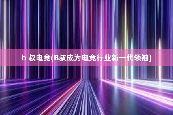 b 叔电竞(B叔成为电竞行业新一代领袖)