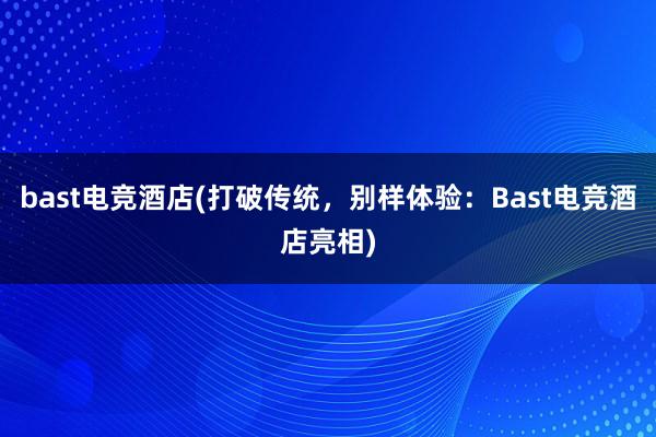 bast电竞酒店(打破传统，别样体验：Bast电竞酒店亮相)