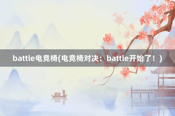 battle电竞椅(电竞椅对决：battle开始了！)