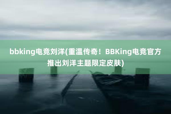 bbking电竞刘洋(重温传奇！BBKing电竞官方推出刘洋主题限定皮肤)