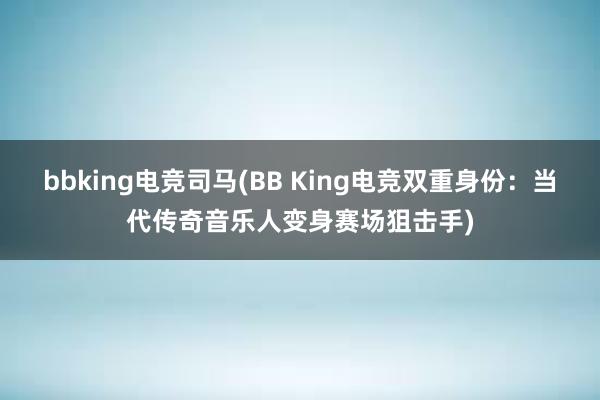 bbking电竞司马(BB King电竞双重身份：当代传奇音乐人变身赛场狙击手)