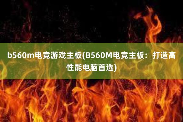 b560m电竞游戏主板(B560M电竞主板：打造高性能电脑首选)