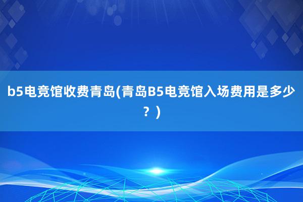 b5电竞馆收费青岛(青岛B5电竞馆入场费用是多少？)