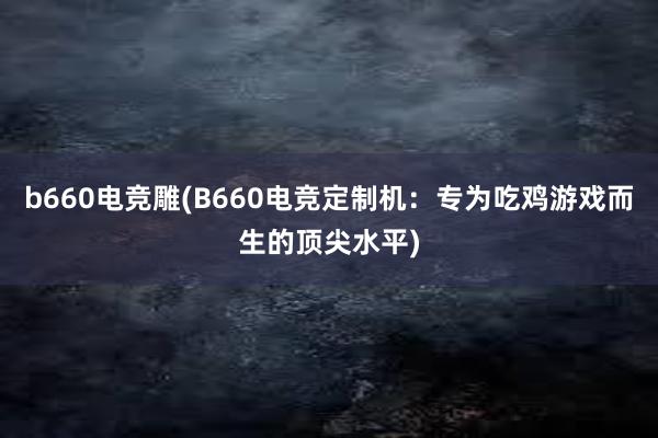 b660电竞雕(B660电竞定制机：专为吃鸡游戏而生的顶尖水平)