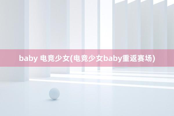 baby 电竞少女(电竞少女baby重返赛场)