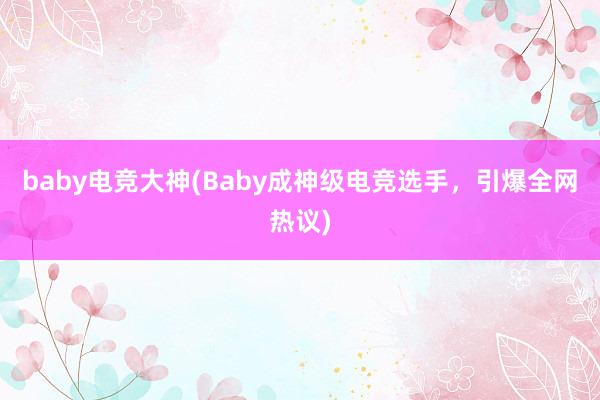 baby电竞大神(Baby成神级电竞选手，引爆全网热议)