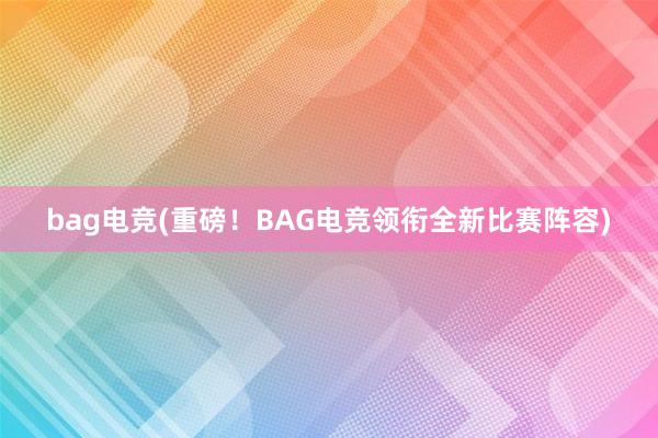 bag电竞(重磅！BAG电竞领衔全新比赛阵容)