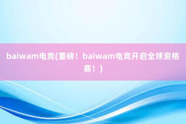 baiwam电竞(重磅！baiwam电竞开启全球资格赛！)