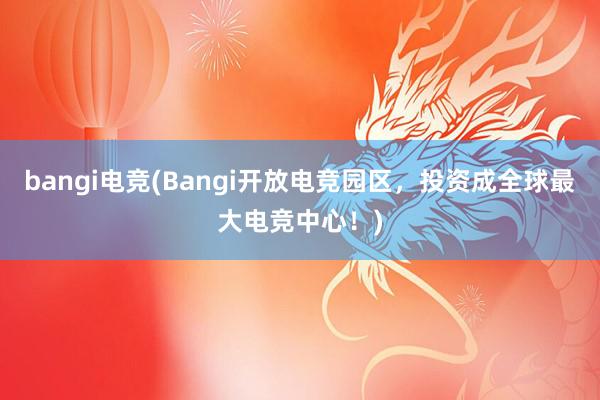 bangi电竞(Bangi开放电竞园区，投资成全球最大电竞中心！)