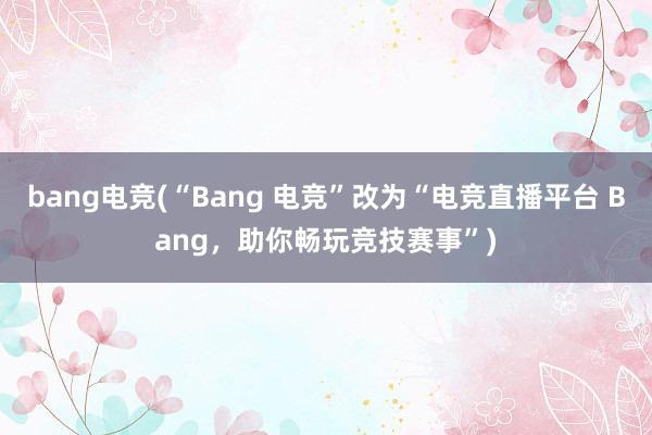 bang电竞(“Bang 电竞”改为“电竞直播平台 Bang，助你畅玩竞技赛事”)