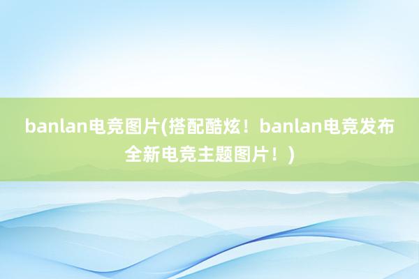 banlan电竞图片(搭配酷炫！banlan电竞发布全新电竞主题图片！)