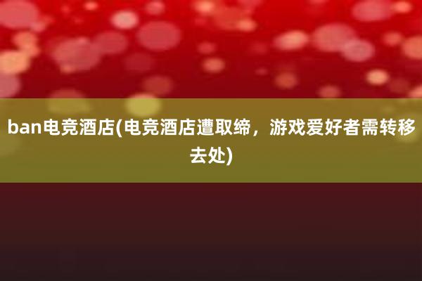 ban电竞酒店(电竞酒店遭取缔，游戏爱好者需转移去处)