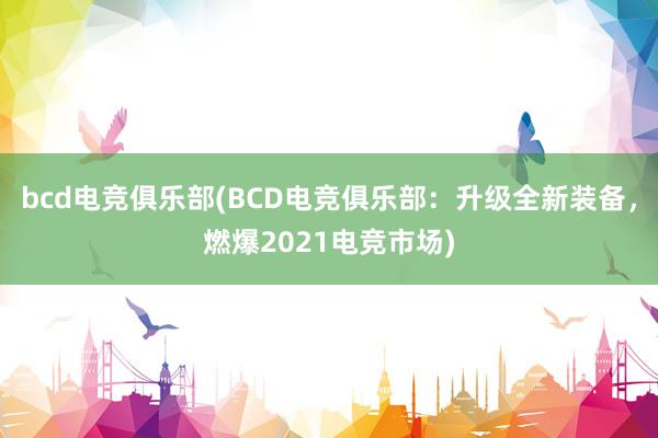 bcd电竞俱乐部(BCD电竞俱乐部：升级全新装备，燃爆2021电竞市场)