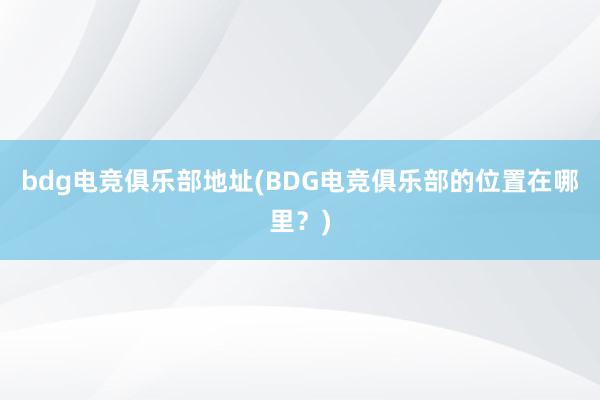 bdg电竞俱乐部地址(BDG电竞俱乐部的位置在哪里？)