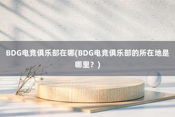 BDG电竞俱乐部在哪(BDG电竞俱乐部的所在地是哪里？)