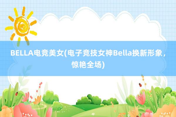 BELLA电竞美女(电子竞技女神Bella换新形象，惊艳全场)