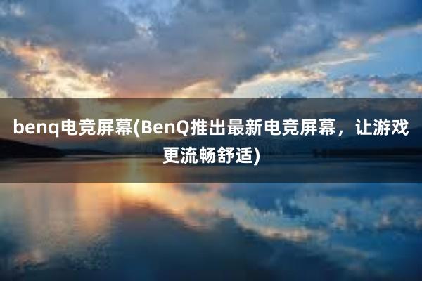 benq电竞屏幕(BenQ推出最新电竞屏幕，让游戏更流畅舒适)