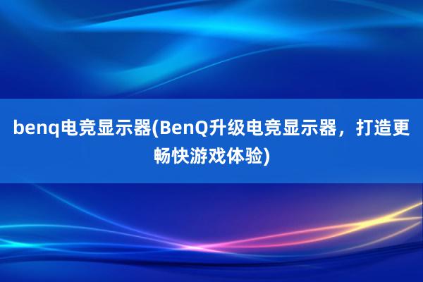 benq电竞显示器(BenQ升级电竞显示器，打造更畅快游戏体验)