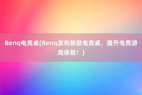 Benq电竞桌(Benq发布新款电竞桌，提升电竞游戏体验！)