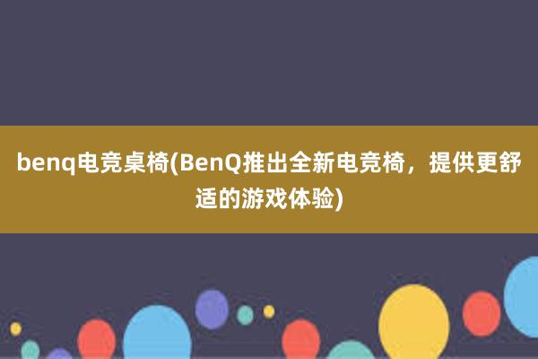 benq电竞桌椅(BenQ推出全新电竞椅，提供更舒适的游戏体验)