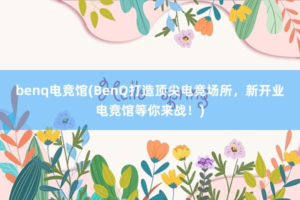 benq电竞馆(BenQ打造顶尖电竞场所，新开业电竞馆等你来战！)