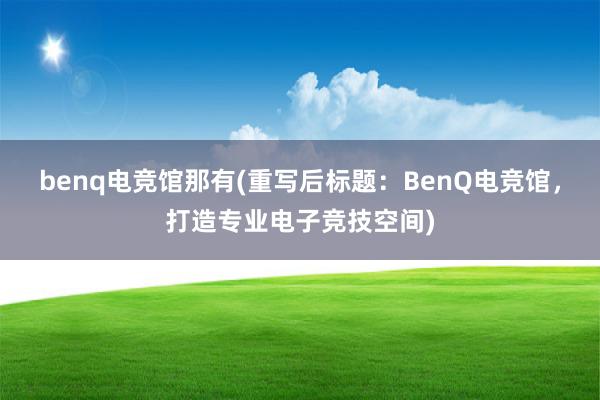 benq电竞馆那有(重写后标题：BenQ电竞馆，打造专业电子竞技空间)