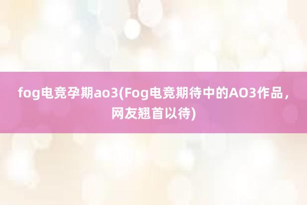 fog电竞孕期ao3(Fog电竞期待中的AO3作品，网友翘首以待)