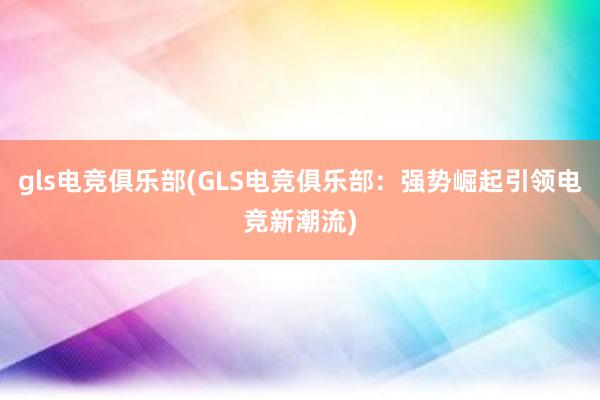 gls电竞俱乐部(GLS电竞俱乐部：强势崛起引领电竞新潮流)