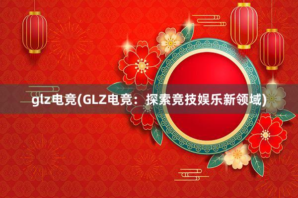 glz电竞(GLZ电竞：探索竞技娱乐新领域)