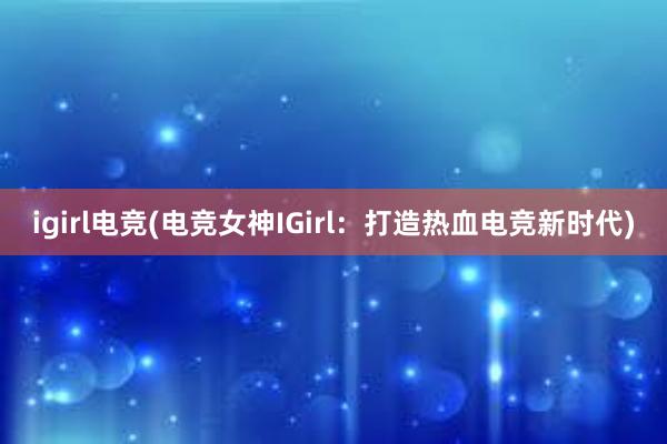 igirl电竞(电竞女神IGirl：打造热血电竞新时代)