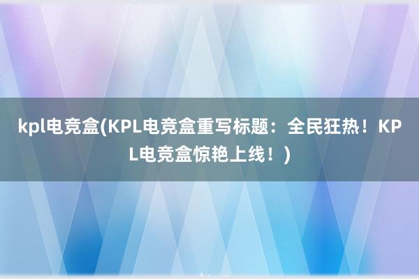 kpl电竞盒(KPL电竞盒重写标题：全民狂热！KPL电竞盒惊艳上线！)