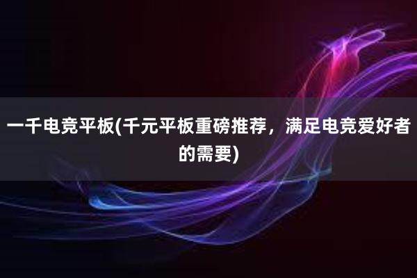 一千电竞平板(千元平板重磅推荐，满足电竞爱好者的需要)