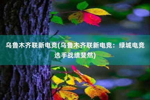 乌鲁木齐联新电竞(乌鲁木齐联新电竞：绿城电竞选手战绩斐然)