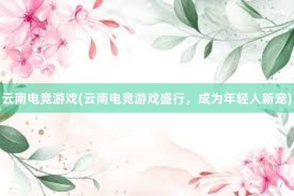 云南电竞游戏(云南电竞游戏盛行，成为年轻人新宠)