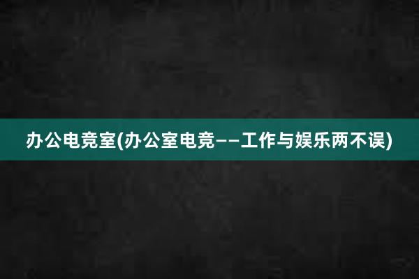 办公电竞室(办公室电竞——工作与娱乐两不误)