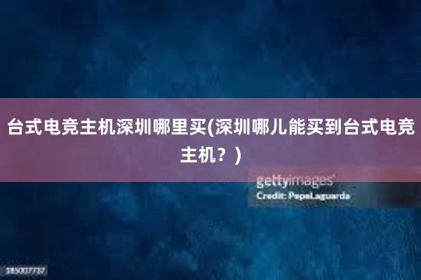 台式电竞主机深圳哪里买(深圳哪儿能买到台式电竞主机？)