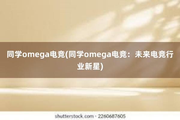 同学omega电竞(同学omega电竞：未来电竞行业新星)