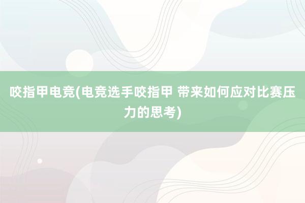 咬指甲电竞(电竞选手咬指甲 带来如何应对比赛压力的思考)