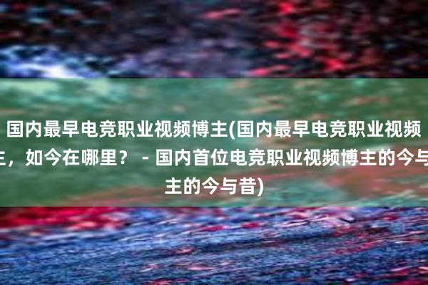 国内最早电竞职业视频博主(国内最早电竞职业视频博主，如今在哪里？ - 国内首位电竞职业视频博主的今与昔)