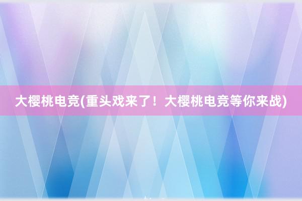 大樱桃电竞(重头戏来了！大樱桃电竞等你来战)