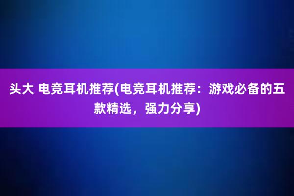 头大 电竞耳机推荐(电竞耳机推荐：游戏必备的五款精选，强力分享)