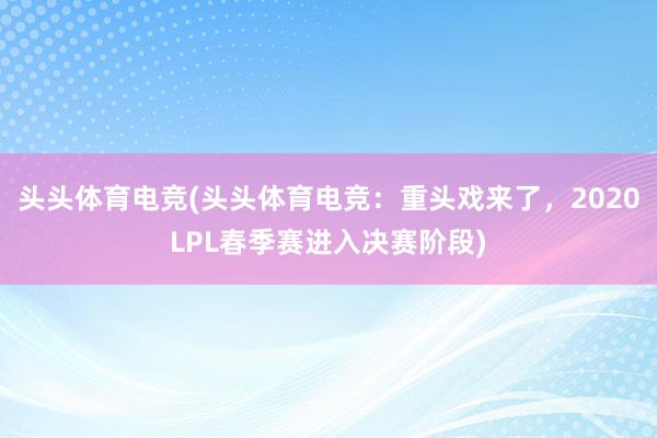 头头体育电竞(头头体育电竞：重头戏来了，2020LPL春季赛进入决赛阶段)