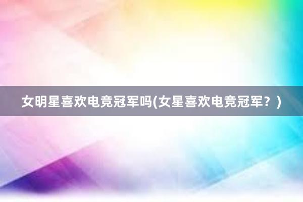 女明星喜欢电竞冠军吗(女星喜欢电竞冠军？)