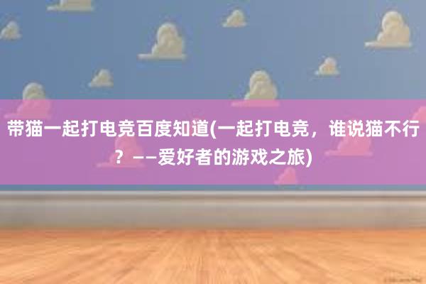 带猫一起打电竞百度知道(一起打电竞，谁说猫不行？——爱好者的游戏之旅)