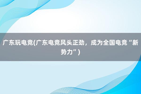 广东玩电竞(广东电竞风头正劲，成为全国电竞“新势力”)