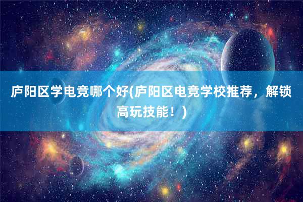 庐阳区学电竞哪个好(庐阳区电竞学校推荐，解锁高玩技能！)