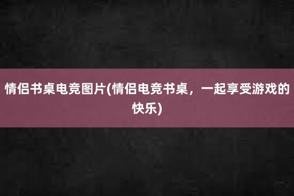 情侣书桌电竞图片(情侣电竞书桌，一起享受游戏的快乐)